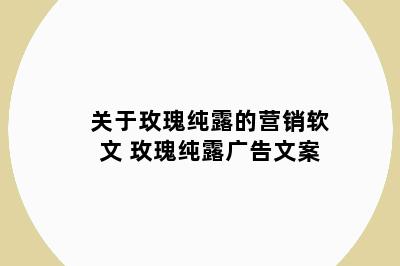 关于玫瑰纯露的营销软文 玫瑰纯露广告文案